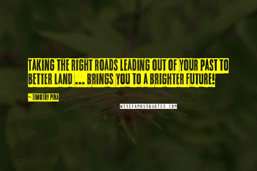 Timothy Pina Quotes: Taking the right roads leading out of your past to better land ... brings you to a brighter future!