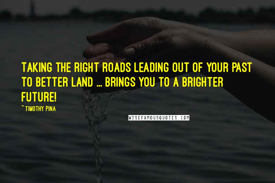 Timothy Pina Quotes: Taking the right roads leading out of your past to better land ... brings you to a brighter future!