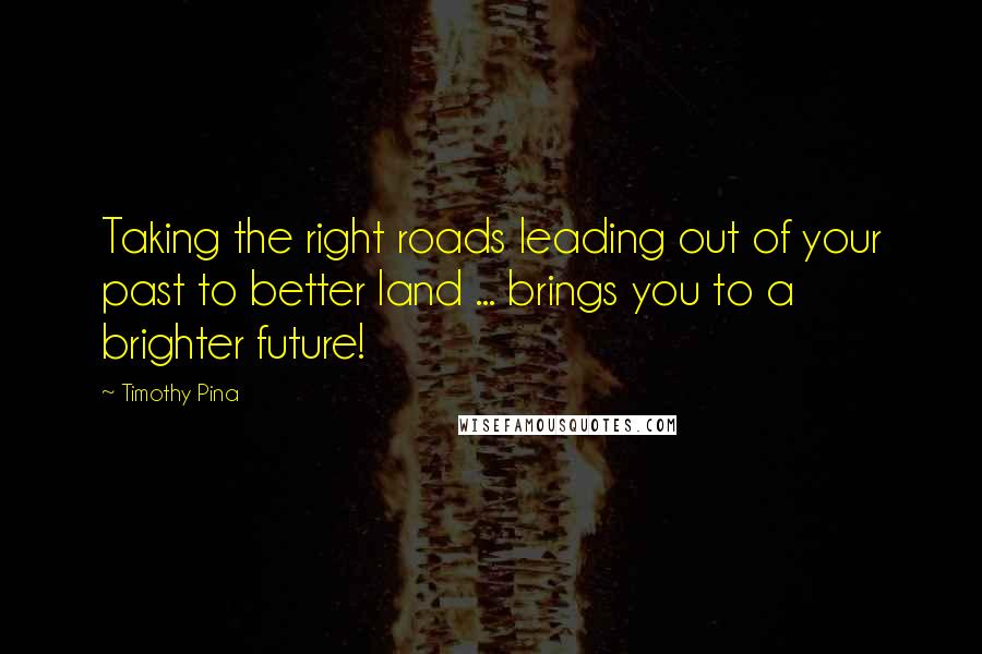 Timothy Pina Quotes: Taking the right roads leading out of your past to better land ... brings you to a brighter future!
