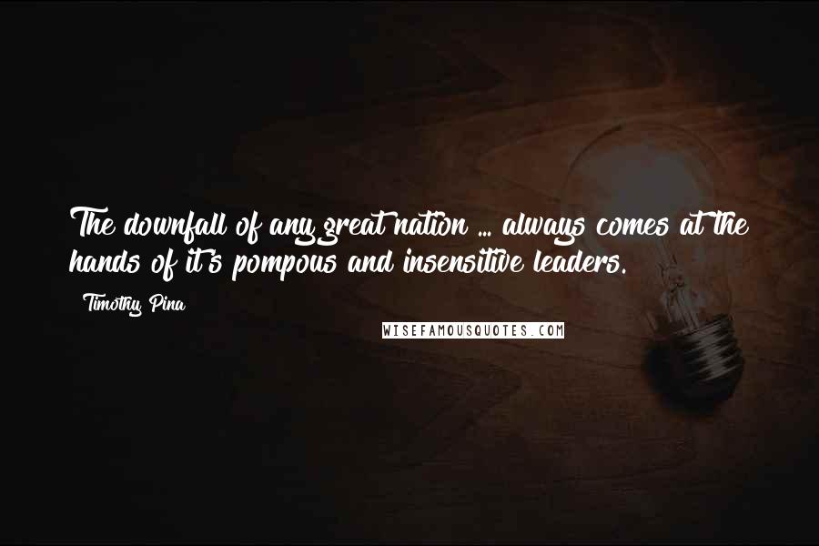 Timothy Pina Quotes: The downfall of any great nation ... always comes at the hands of it's pompous and insensitive leaders.