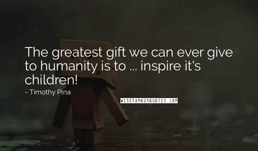 Timothy Pina Quotes: The greatest gift we can ever give to humanity is to ... inspire it's children!