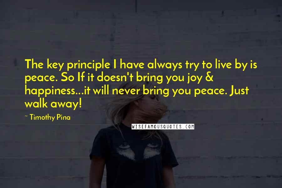 Timothy Pina Quotes: The key principle I have always try to live by is peace. So If it doesn't bring you joy & happiness...it will never bring you peace. Just walk away!
