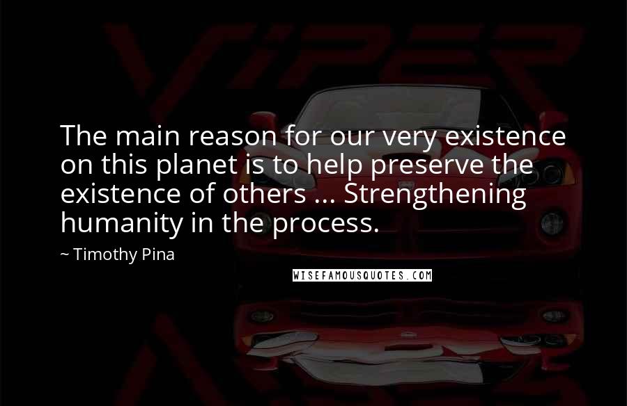 Timothy Pina Quotes: The main reason for our very existence on this planet is to help preserve the existence of others ... Strengthening humanity in the process.