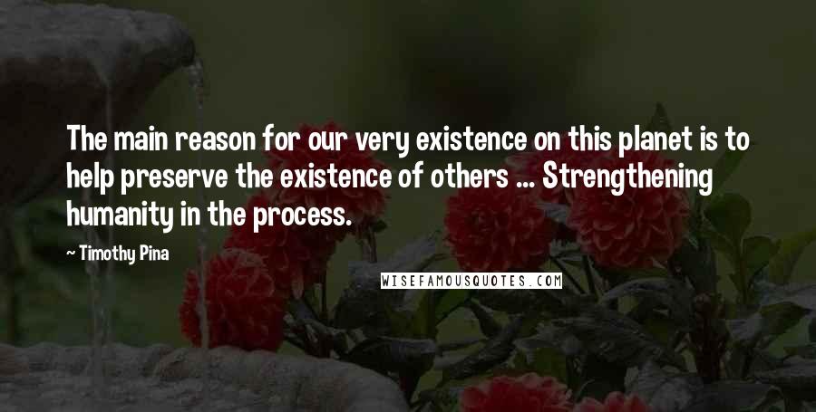 Timothy Pina Quotes: The main reason for our very existence on this planet is to help preserve the existence of others ... Strengthening humanity in the process.