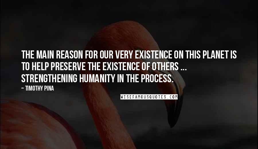 Timothy Pina Quotes: The main reason for our very existence on this planet is to help preserve the existence of others ... Strengthening humanity in the process.