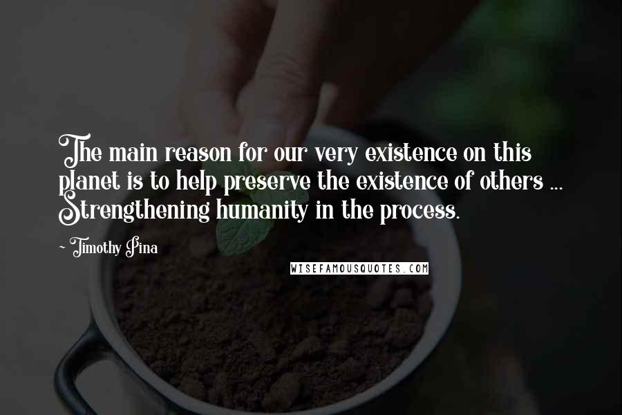 Timothy Pina Quotes: The main reason for our very existence on this planet is to help preserve the existence of others ... Strengthening humanity in the process.