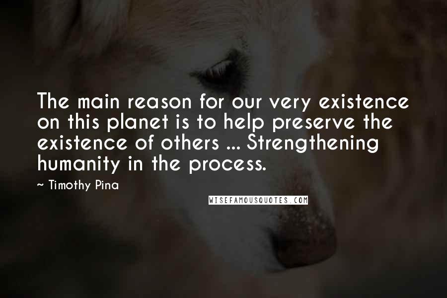 Timothy Pina Quotes: The main reason for our very existence on this planet is to help preserve the existence of others ... Strengthening humanity in the process.