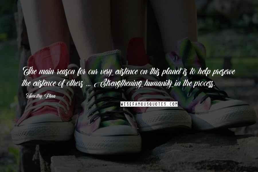 Timothy Pina Quotes: The main reason for our very existence on this planet is to help preserve the existence of others ... Strengthening humanity in the process.