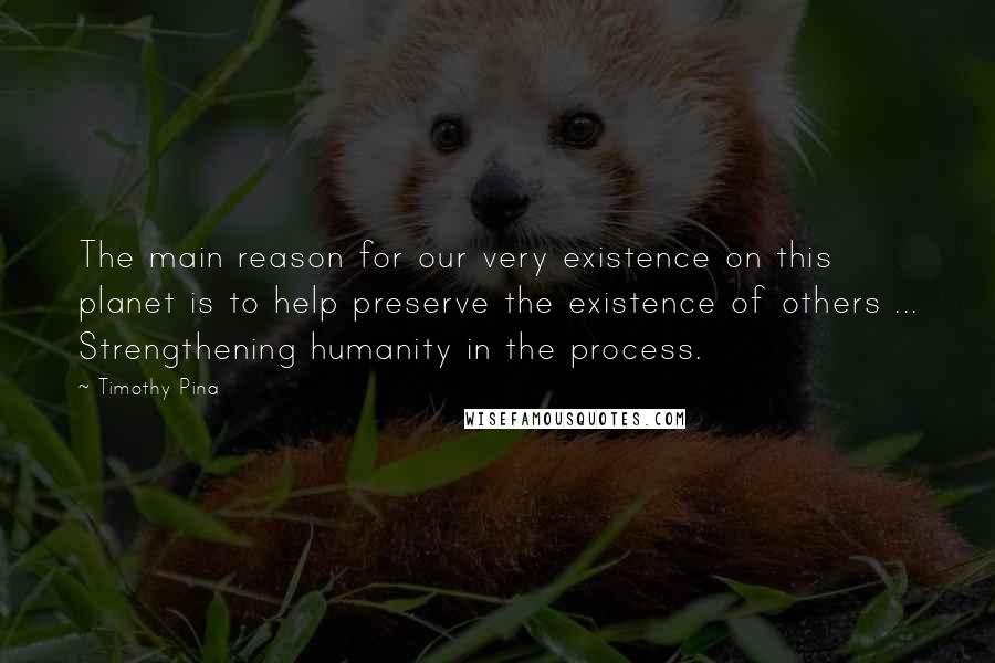 Timothy Pina Quotes: The main reason for our very existence on this planet is to help preserve the existence of others ... Strengthening humanity in the process.