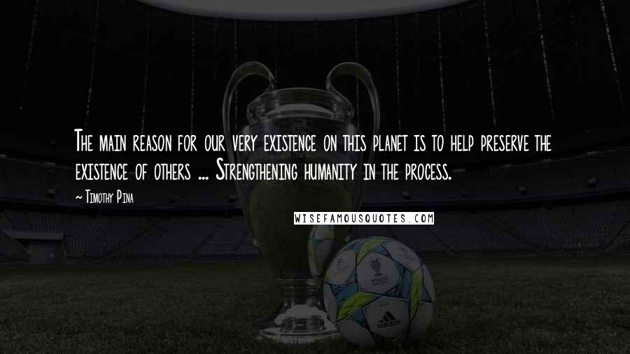 Timothy Pina Quotes: The main reason for our very existence on this planet is to help preserve the existence of others ... Strengthening humanity in the process.