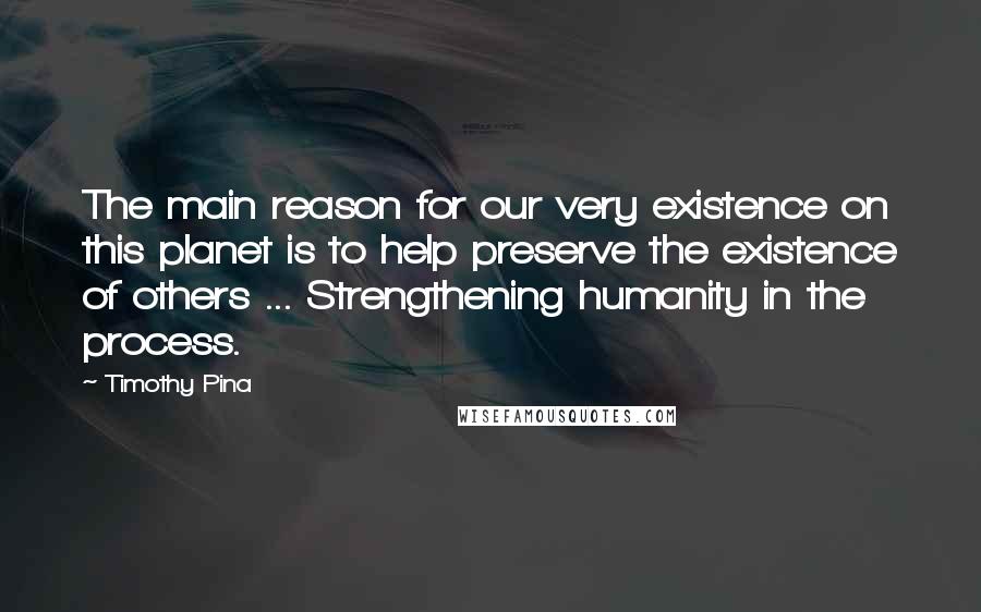 Timothy Pina Quotes: The main reason for our very existence on this planet is to help preserve the existence of others ... Strengthening humanity in the process.