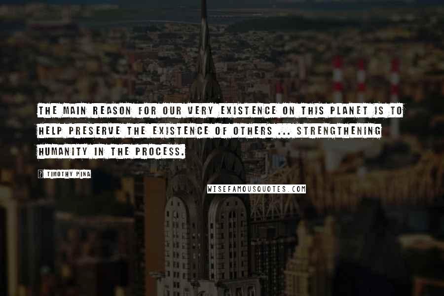 Timothy Pina Quotes: The main reason for our very existence on this planet is to help preserve the existence of others ... Strengthening humanity in the process.