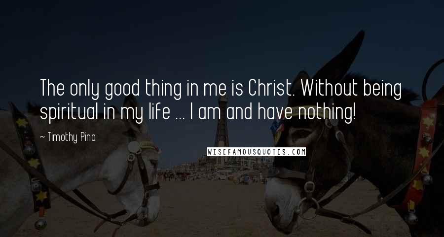 Timothy Pina Quotes: The only good thing in me is Christ. Without being spiritual in my life ... I am and have nothing!