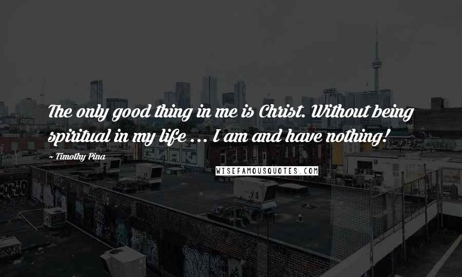 Timothy Pina Quotes: The only good thing in me is Christ. Without being spiritual in my life ... I am and have nothing!