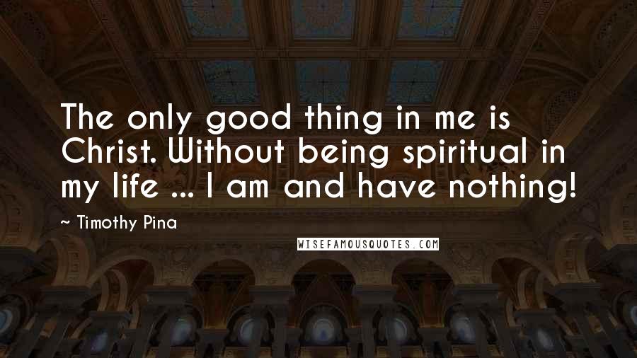 Timothy Pina Quotes: The only good thing in me is Christ. Without being spiritual in my life ... I am and have nothing!