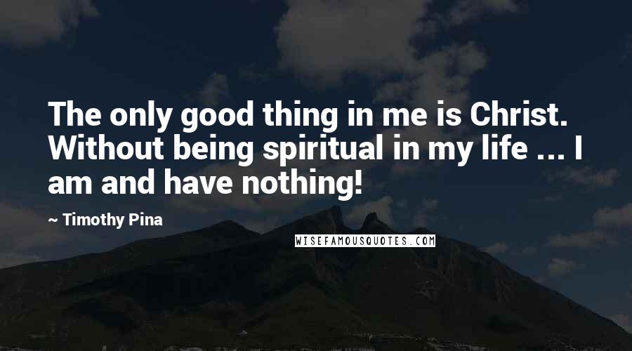 Timothy Pina Quotes: The only good thing in me is Christ. Without being spiritual in my life ... I am and have nothing!