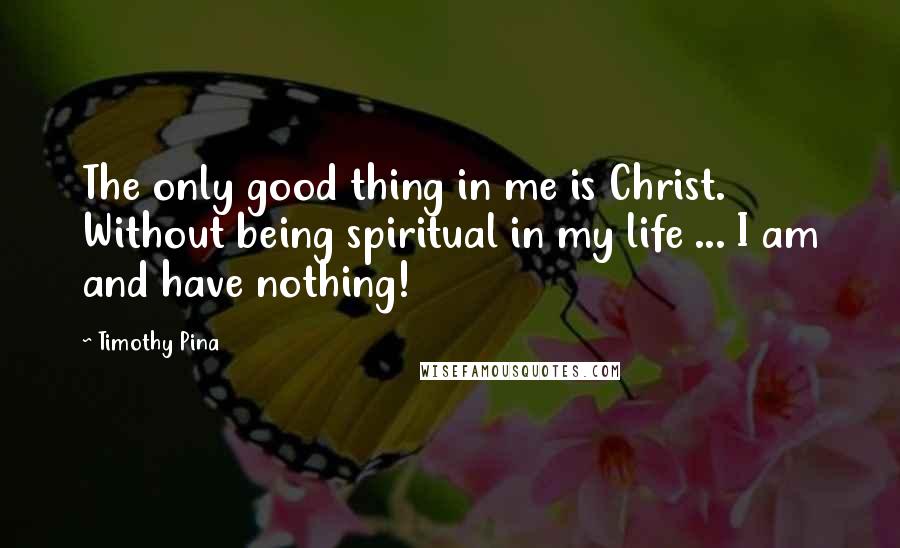 Timothy Pina Quotes: The only good thing in me is Christ. Without being spiritual in my life ... I am and have nothing!