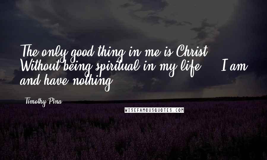 Timothy Pina Quotes: The only good thing in me is Christ. Without being spiritual in my life ... I am and have nothing!