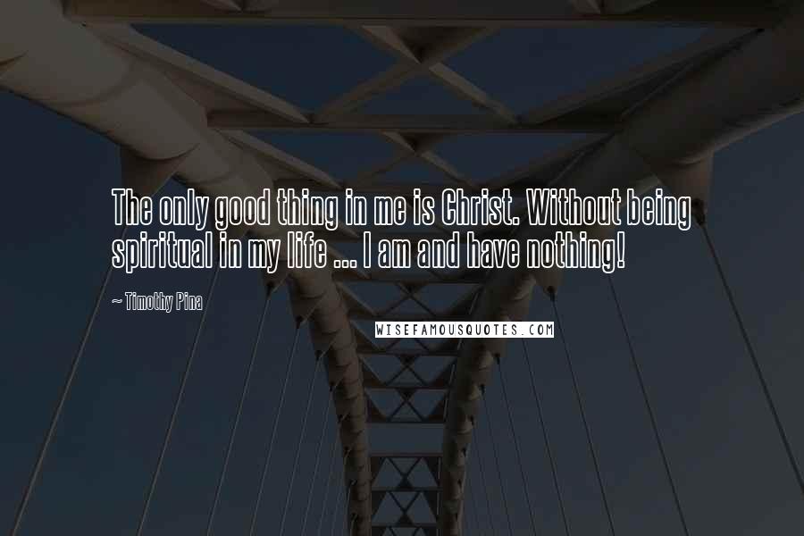 Timothy Pina Quotes: The only good thing in me is Christ. Without being spiritual in my life ... I am and have nothing!