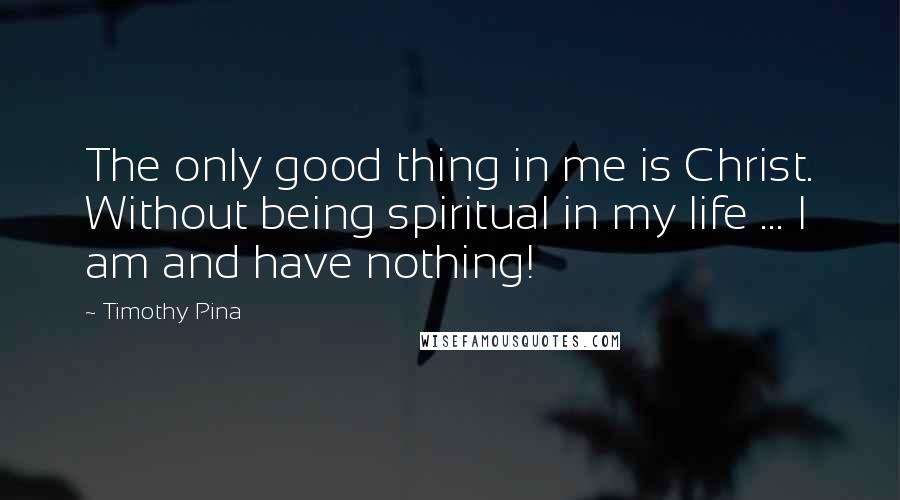 Timothy Pina Quotes: The only good thing in me is Christ. Without being spiritual in my life ... I am and have nothing!