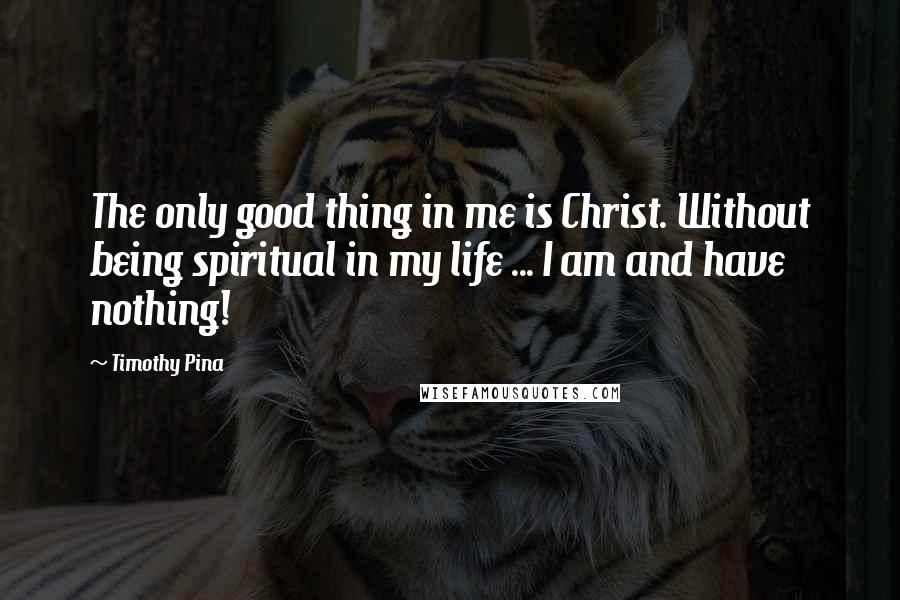 Timothy Pina Quotes: The only good thing in me is Christ. Without being spiritual in my life ... I am and have nothing!