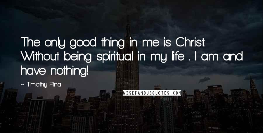 Timothy Pina Quotes: The only good thing in me is Christ. Without being spiritual in my life ... I am and have nothing!