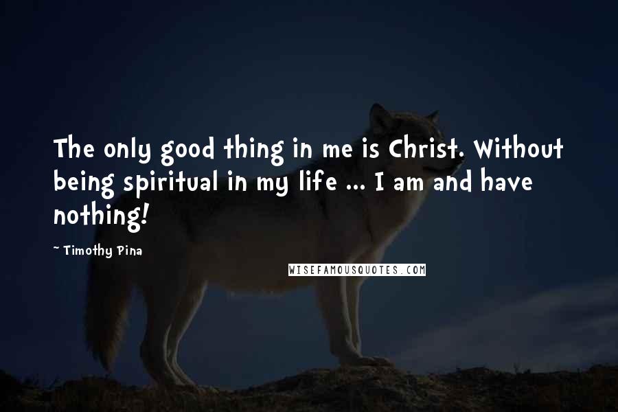 Timothy Pina Quotes: The only good thing in me is Christ. Without being spiritual in my life ... I am and have nothing!