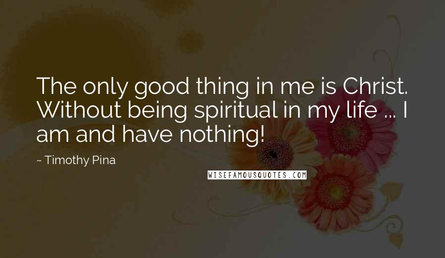 Timothy Pina Quotes: The only good thing in me is Christ. Without being spiritual in my life ... I am and have nothing!