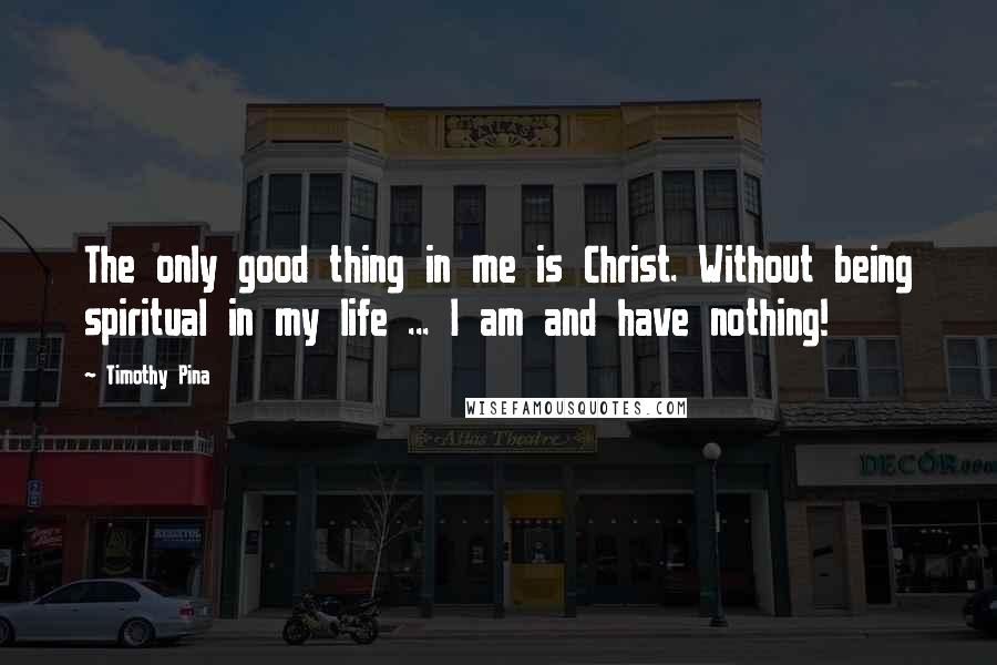 Timothy Pina Quotes: The only good thing in me is Christ. Without being spiritual in my life ... I am and have nothing!