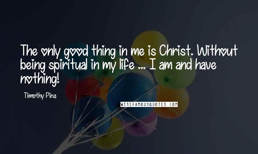 Timothy Pina Quotes: The only good thing in me is Christ. Without being spiritual in my life ... I am and have nothing!