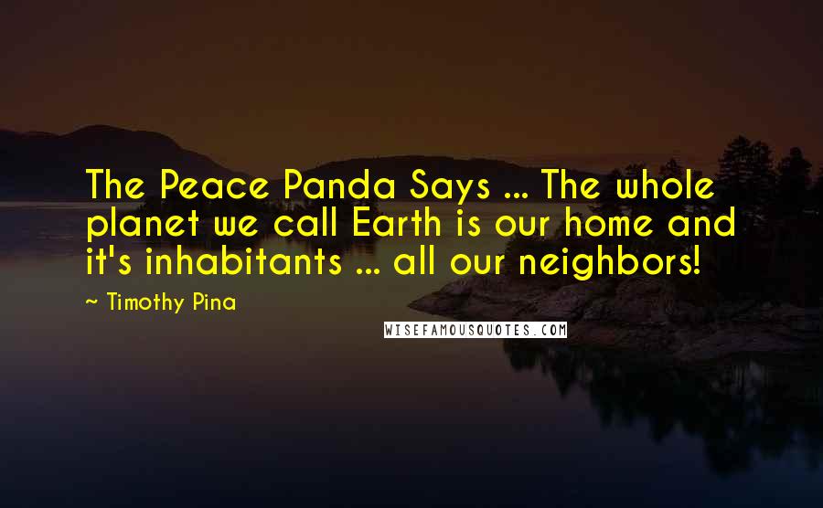 Timothy Pina Quotes: The Peace Panda Says ... The whole planet we call Earth is our home and it's inhabitants ... all our neighbors!