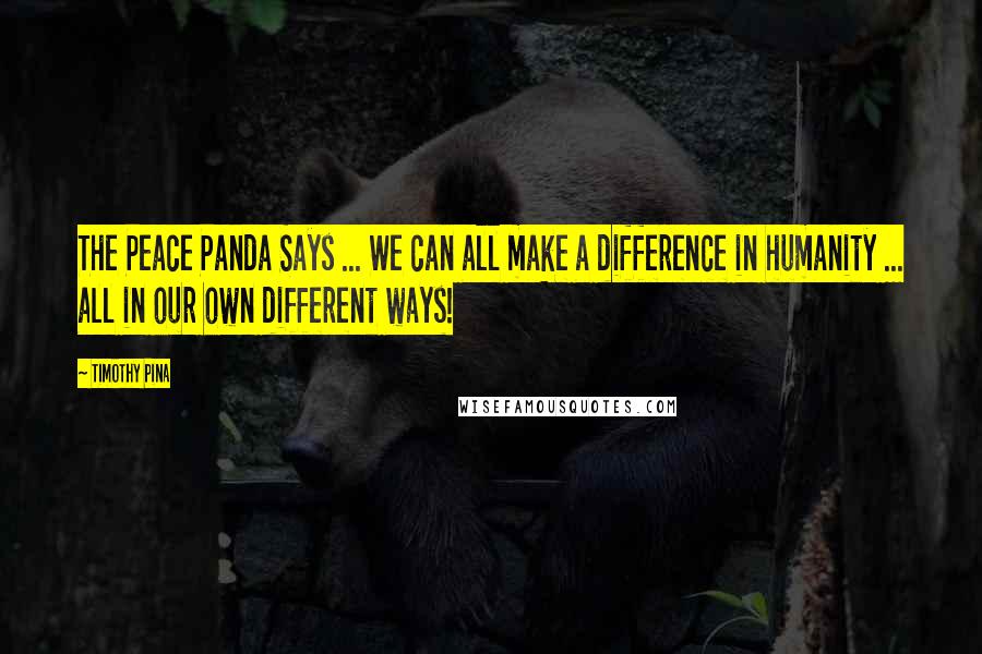 Timothy Pina Quotes: The Peace Panda Says ... We can all make a difference in humanity ... all in our own different ways!