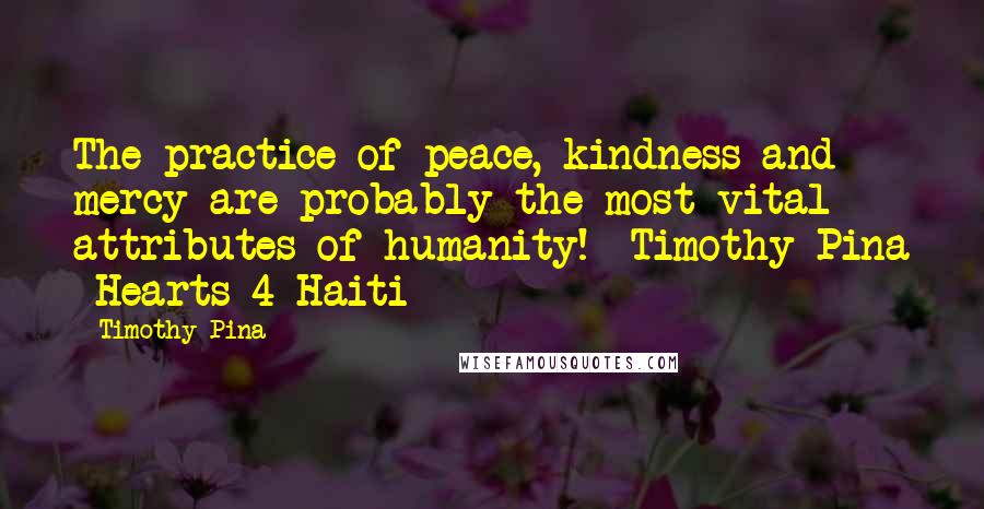 Timothy Pina Quotes: The practice of peace, kindness and mercy are probably the most vital attributes of humanity! Timothy Pina Hearts 4 Haiti