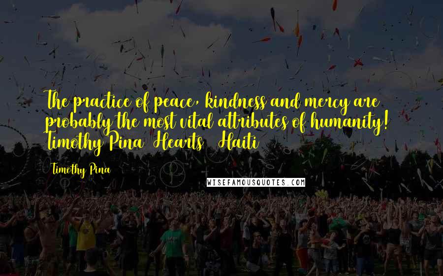 Timothy Pina Quotes: The practice of peace, kindness and mercy are probably the most vital attributes of humanity! Timothy Pina Hearts 4 Haiti