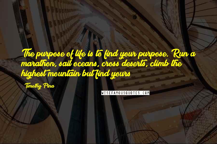 Timothy Pina Quotes: The purpose of life is to find your purpose. Run a marathon, sail oceans, cross deserts, climb the highest mountain but find yours!