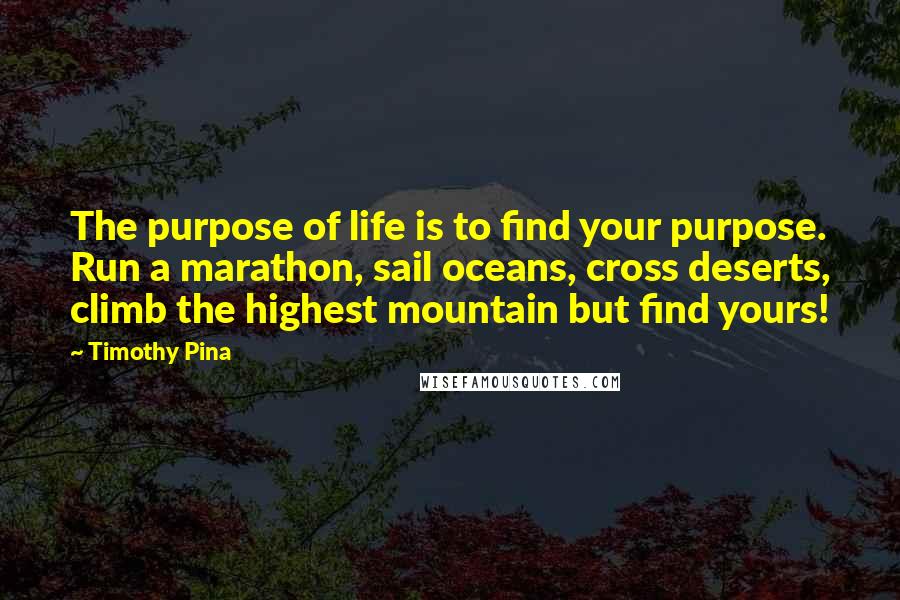 Timothy Pina Quotes: The purpose of life is to find your purpose. Run a marathon, sail oceans, cross deserts, climb the highest mountain but find yours!