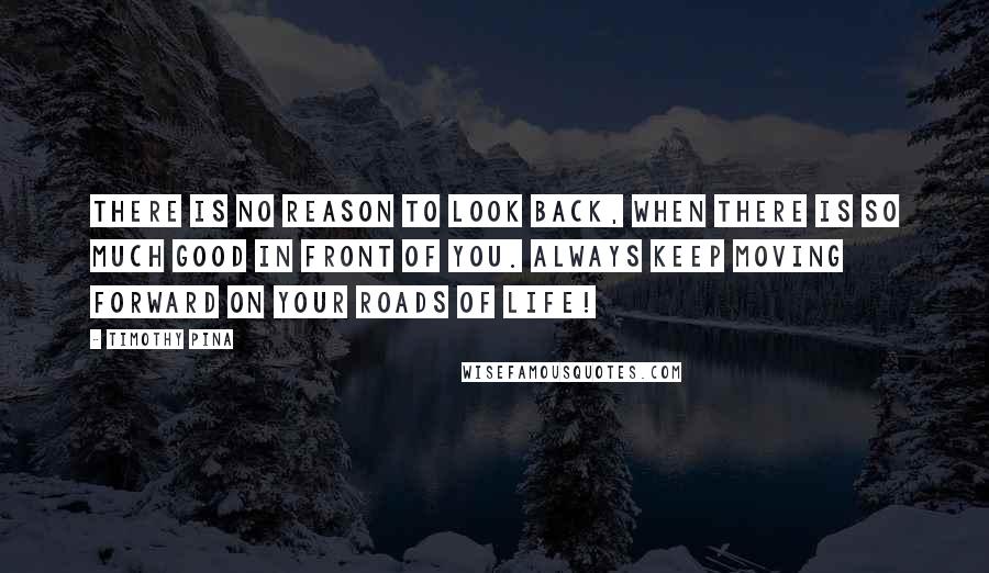 Timothy Pina Quotes: There is no reason to look back, when there is so much good in front of you. Always keep moving forward on your roads of life!