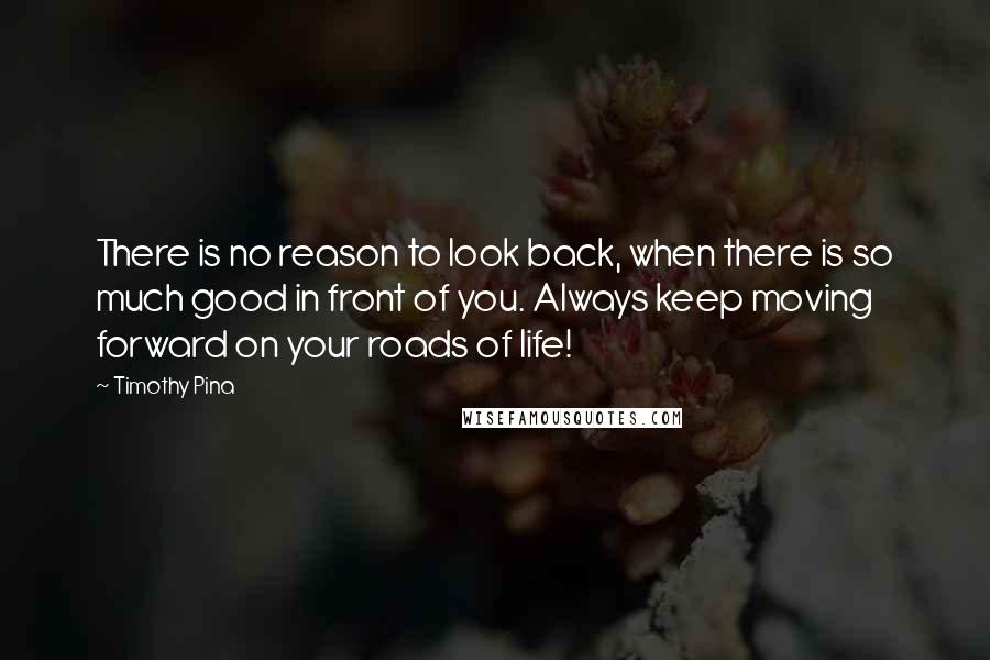 Timothy Pina Quotes: There is no reason to look back, when there is so much good in front of you. Always keep moving forward on your roads of life!