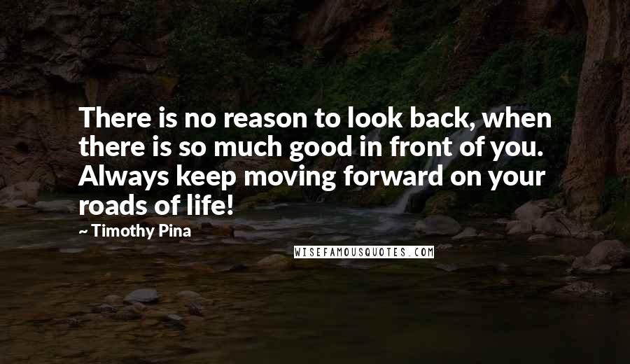 Timothy Pina Quotes: There is no reason to look back, when there is so much good in front of you. Always keep moving forward on your roads of life!