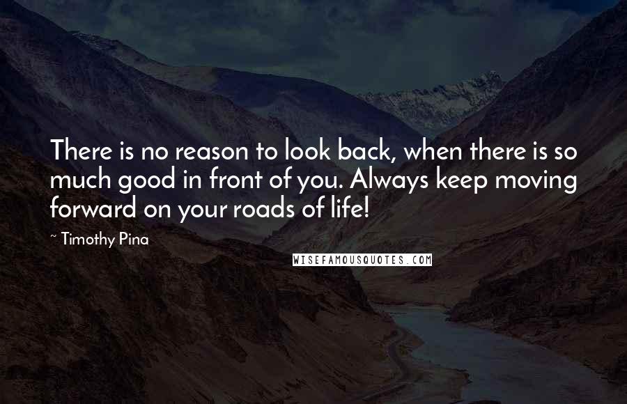 Timothy Pina Quotes: There is no reason to look back, when there is so much good in front of you. Always keep moving forward on your roads of life!