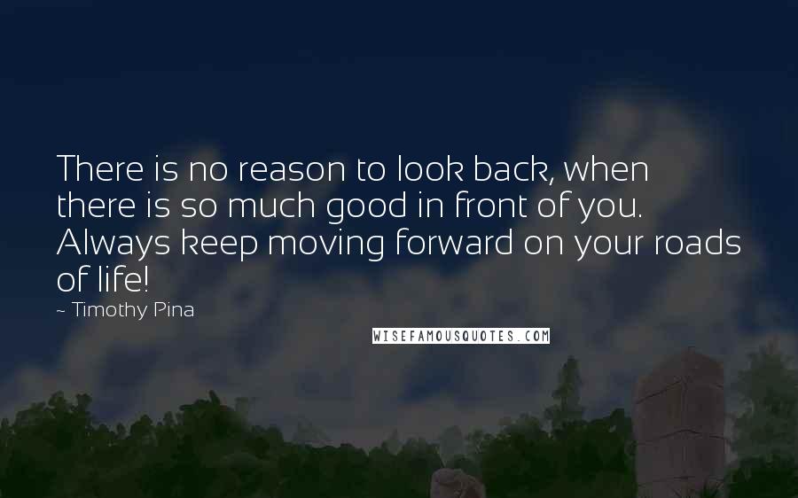 Timothy Pina Quotes: There is no reason to look back, when there is so much good in front of you. Always keep moving forward on your roads of life!