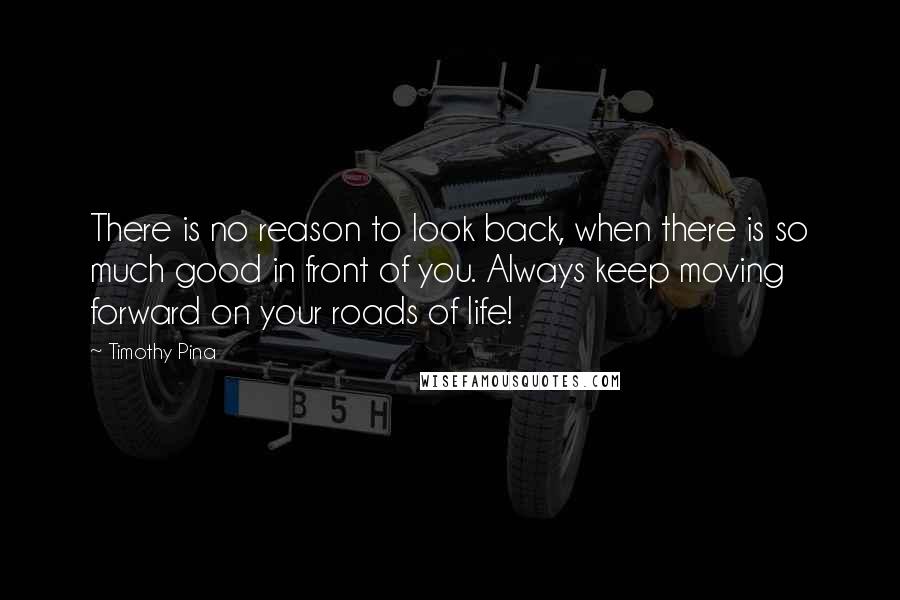 Timothy Pina Quotes: There is no reason to look back, when there is so much good in front of you. Always keep moving forward on your roads of life!