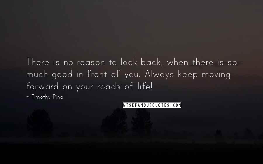 Timothy Pina Quotes: There is no reason to look back, when there is so much good in front of you. Always keep moving forward on your roads of life!