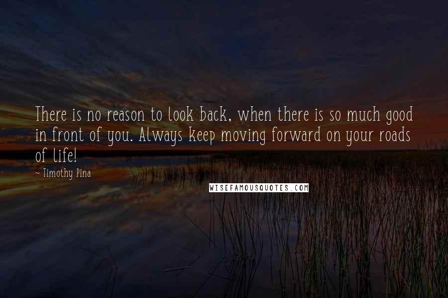 Timothy Pina Quotes: There is no reason to look back, when there is so much good in front of you. Always keep moving forward on your roads of life!