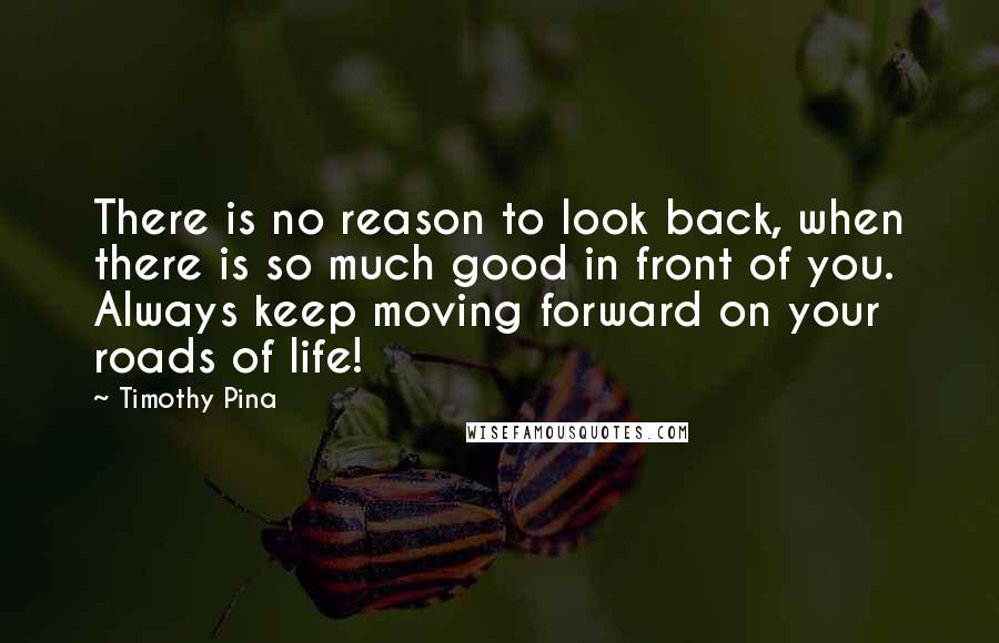 Timothy Pina Quotes: There is no reason to look back, when there is so much good in front of you. Always keep moving forward on your roads of life!