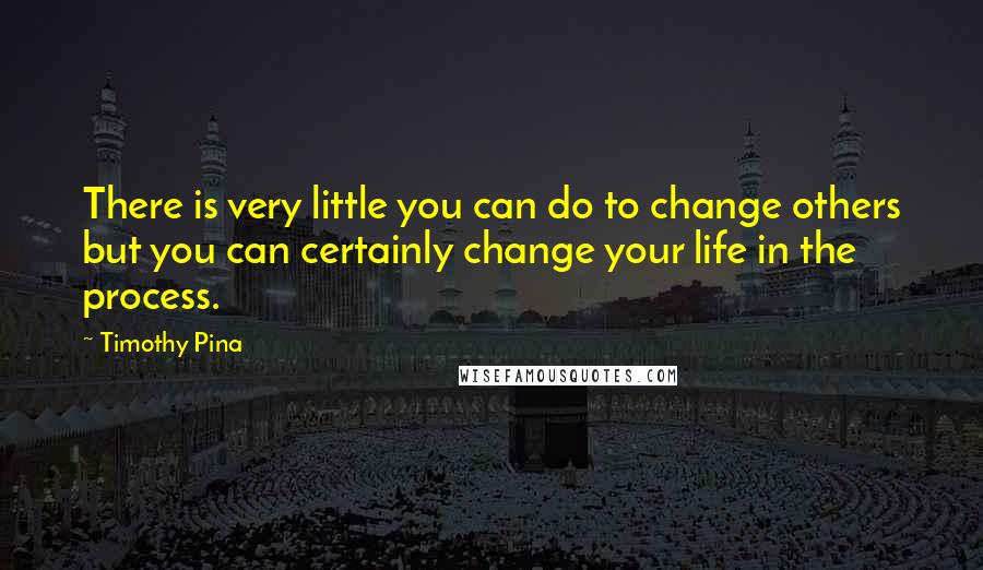 Timothy Pina Quotes: There is very little you can do to change others but you can certainly change your life in the process.