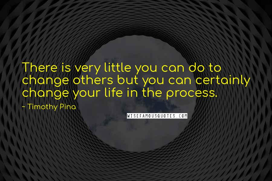 Timothy Pina Quotes: There is very little you can do to change others but you can certainly change your life in the process.