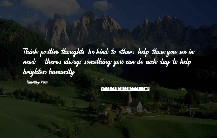 Timothy Pina Quotes: Think positive thoughts, be kind to others, help those you see in need ... there's always something you can do each day to help brighten humanity!