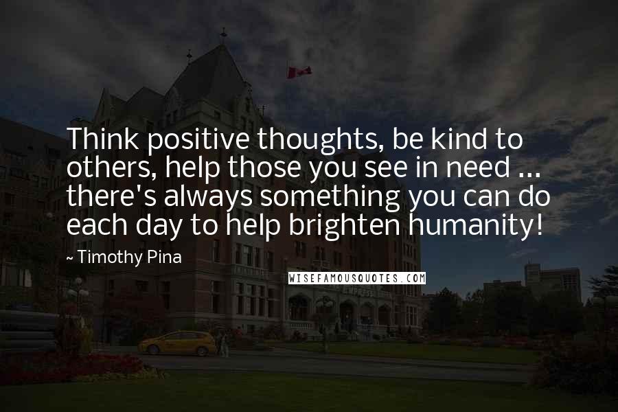 Timothy Pina Quotes: Think positive thoughts, be kind to others, help those you see in need ... there's always something you can do each day to help brighten humanity!