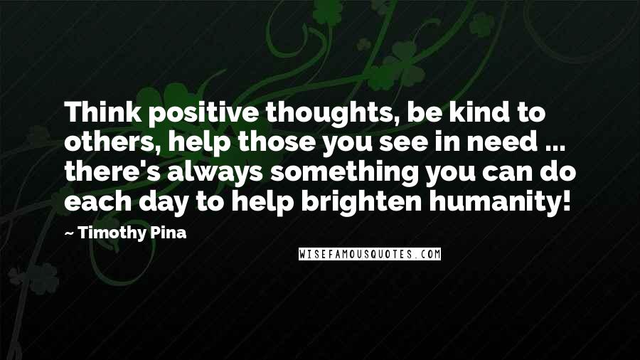 Timothy Pina Quotes: Think positive thoughts, be kind to others, help those you see in need ... there's always something you can do each day to help brighten humanity!